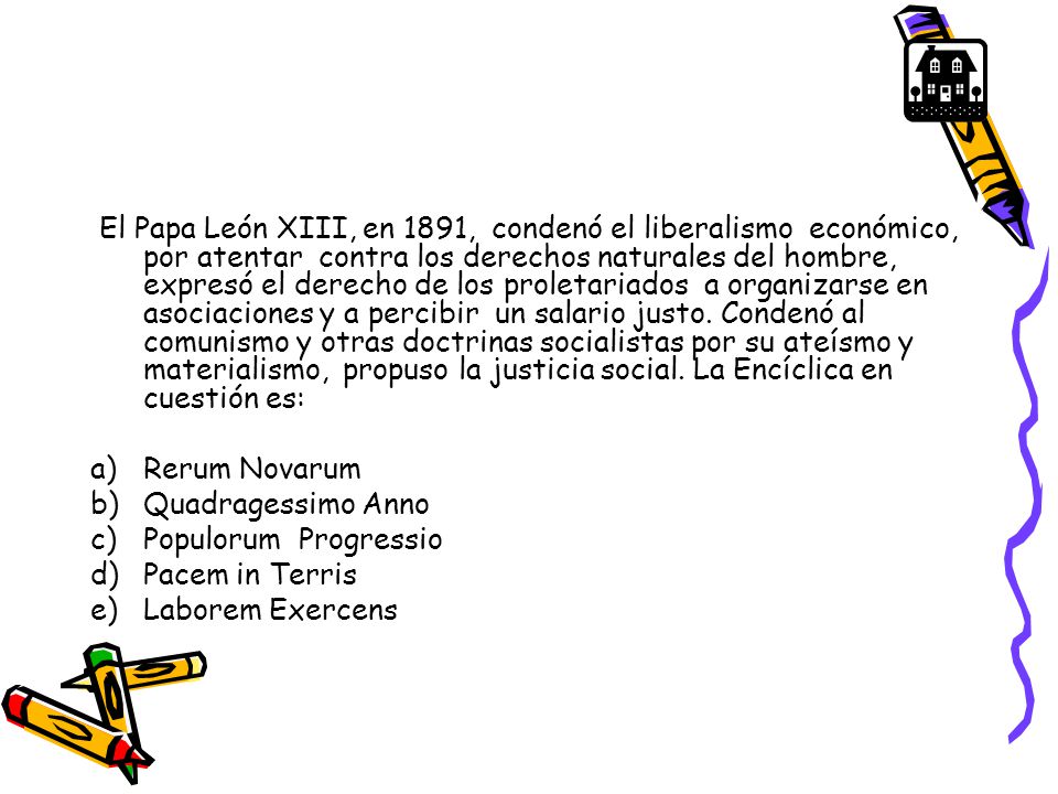 El Papa León XIII, en 1891, condenó el liberalismo económico, por atentar contra los derechos naturales del hombre, expresó el derecho de los proletariados a organizarse en asociaciones y a percibir un salario justo. Condenó al comunismo y otras doctrinas socialistas por su ateísmo y materialismo, propuso la justicia social. La Encíclica en cuestión es: