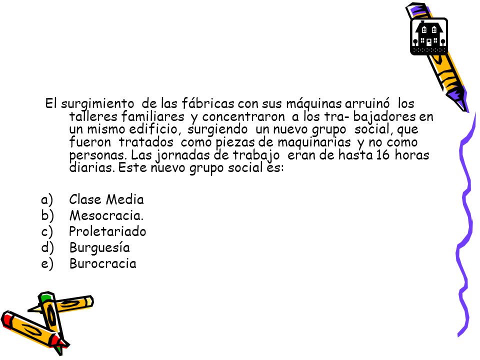 El surgimiento de las fábricas con sus máquinas arruinó los talleres familiares y concentraron a los tra- bajadores en un mismo edificio, surgiendo un nuevo grupo social, que fueron tratados como piezas de maquinarias y no como personas. Las jornadas de trabajo eran de hasta 16 horas diarias. Este nuevo grupo social es: