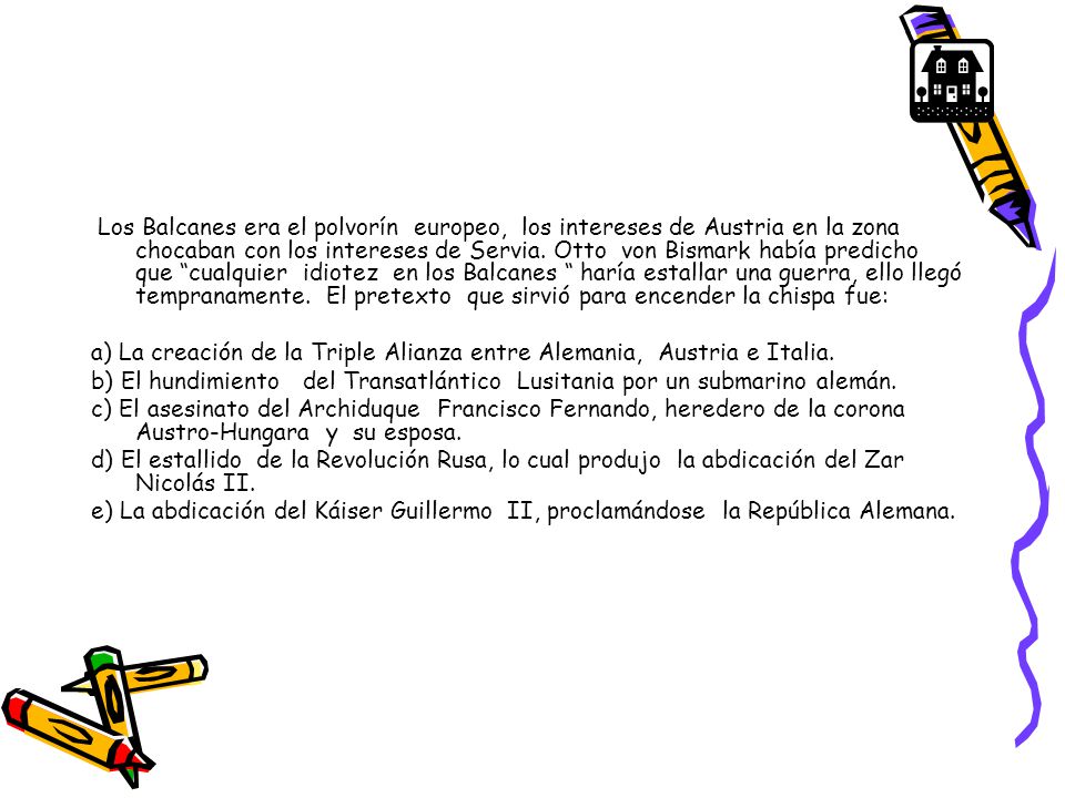 Los Balcanes era el polvorín europeo, los intereses de Austria en la zona chocaban con los intereses de Servia. Otto von Bismark había predicho que cualquier idiotez en los Balcanes haría estallar una guerra, ello llegó tempranamente. El pretexto que sirvió para encender la chispa fue: