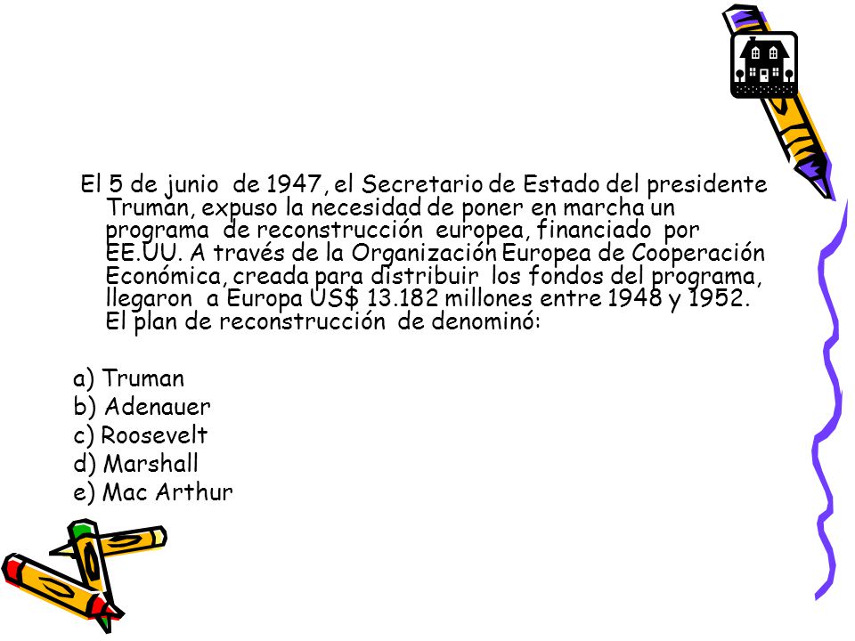 El 5 de junio de 1947, el Secretario de Estado del presidente Truman, expuso la necesidad de poner en marcha un programa de reconstrucción europea, financiado por EE.UU. A través de la Organización Europea de Cooperación Económica, creada para distribuir los fondos del programa, llegaron a Europa US$ millones entre 1948 y El plan de reconstrucción de denominó: