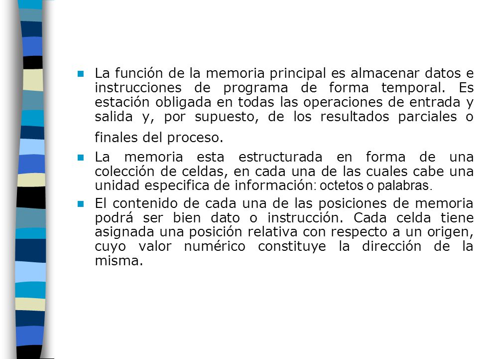 La función de la memoria principal es almacenar datos e instrucciones de programa de forma temporal. Es estación obligada en todas las operaciones de entrada y salida y, por supuesto, de los resultados parciales o finales del proceso.