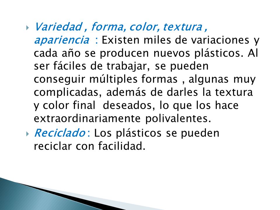 Variedad , forma, color, textura , apariencia : Existen miles de variaciones y cada año se producen nuevos plásticos. Al ser fáciles de trabajar, se pueden conseguir múltiples formas , algunas muy complicadas, además de darles la textura y color final deseados, lo que los hace extraordinariamente polivalentes.