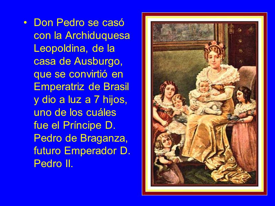 Don Pedro se casó con la Archiduquesa Leopoldina, de la casa de Ausburgo, que se convirtió en Emperatriz de Brasil y dio a luz a 7 hijos, uno de los cuáles fue el Príncipe D.
