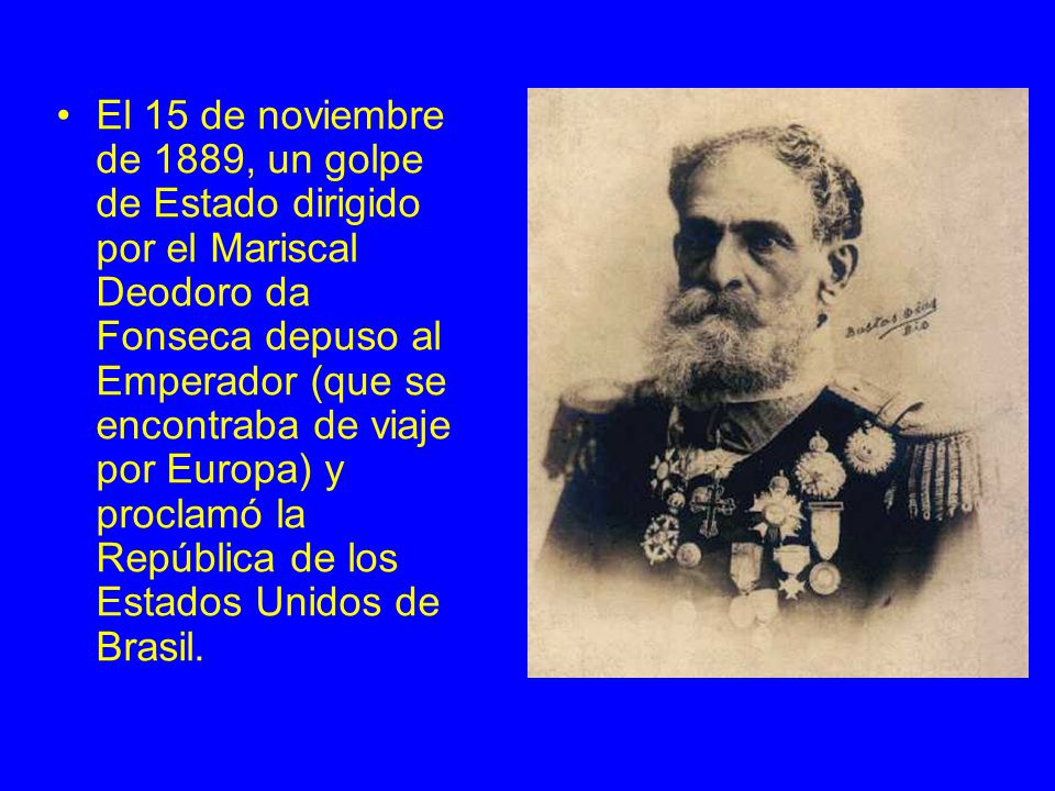 El 15 de noviembre de 1889, un golpe de Estado dirigido por el Mariscal Deodoro da Fonseca depuso al Emperador (que se encontraba de viaje por Europa) y proclamó la República de los Estados Unidos de Brasil.