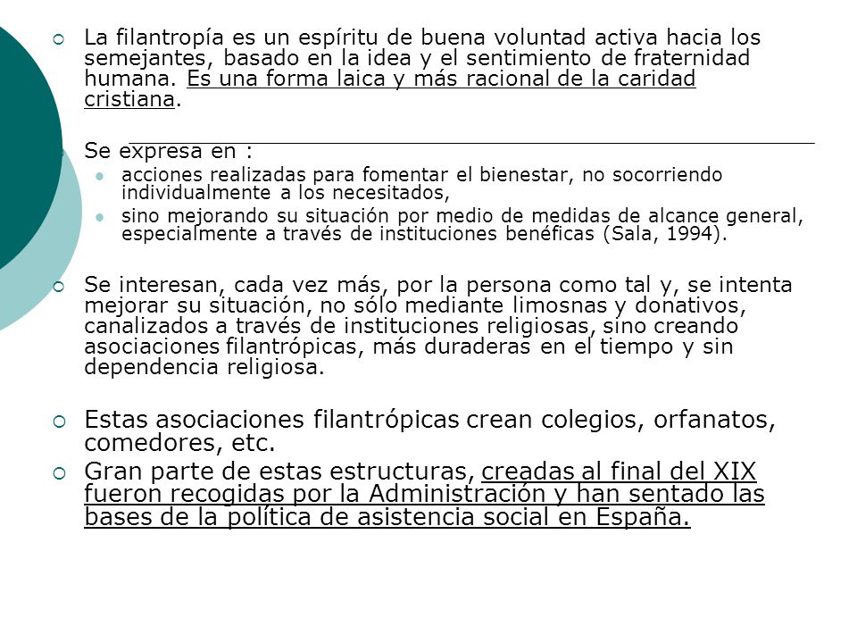 La filantropía es un espíritu de buena voluntad activa hacia los semejantes, basado en la idea y el sentimiento de fraternidad humana. Es una forma laica y más racional de la caridad cristiana.