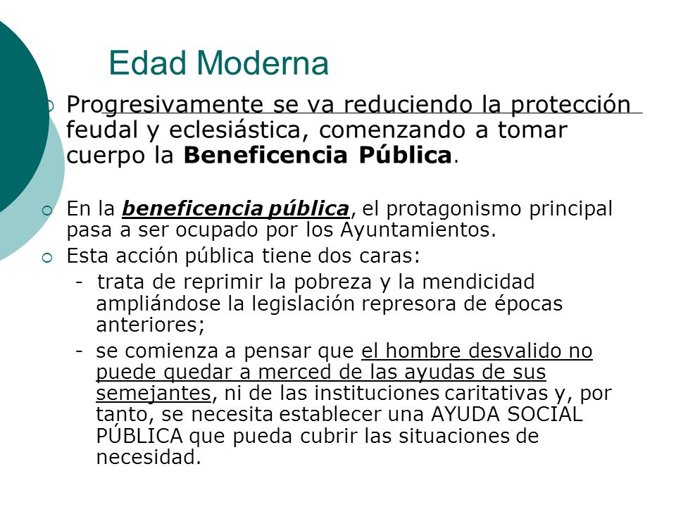 Edad Moderna Progresivamente se va reduciendo la protección feudal y eclesiástica, comenzando a tomar cuerpo la Beneficencia Pública.