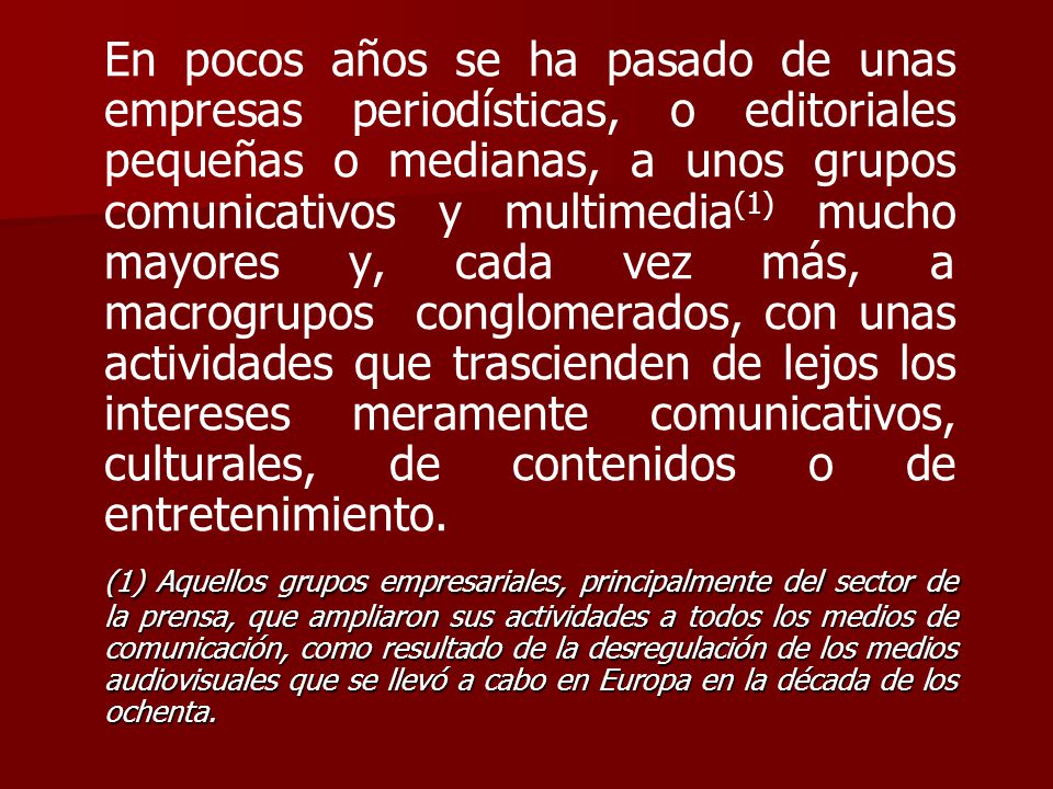 En pocos años se ha pasado de unas empresas periodísticas, o editoriales pequeñas o medianas, a unos grupos comunicativos y multimedia(1) mucho mayores y, cada vez más, a macrogrupos conglomerados, con unas actividades que trascienden de lejos los intereses meramente comunicativos, culturales, de contenidos o de entretenimiento.