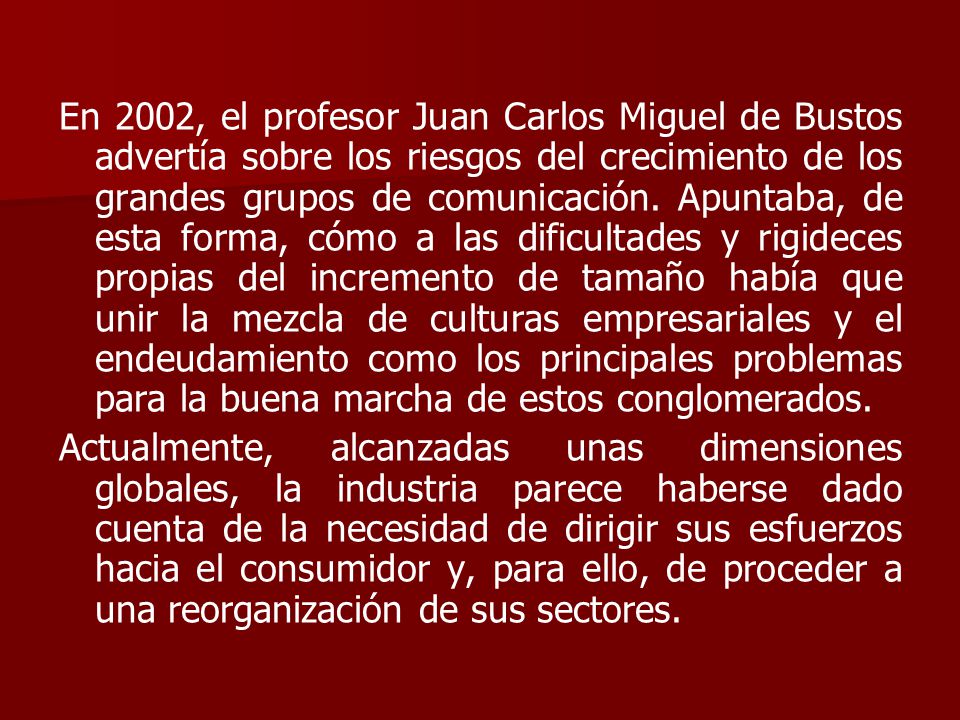 En 2002, el profesor Juan Carlos Miguel de Bustos advertía sobre los riesgos del crecimiento de los grandes grupos de comunicación. Apuntaba, de esta forma, cómo a las dificultades y rigideces propias del incremento de tamaño había que unir la mezcla de culturas empresariales y el endeudamiento como los principales problemas para la buena marcha de estos conglomerados.