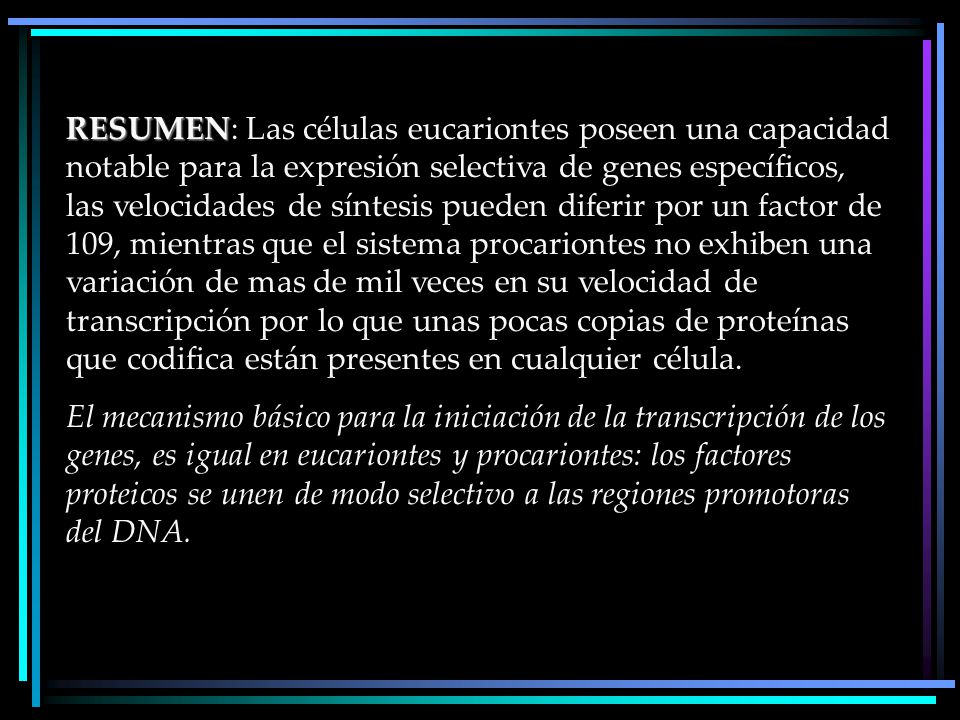 RESUMEN: Las células eucariontes poseen una capacidad notable para la expresión selectiva de genes específicos, las velocidades de síntesis pueden diferir por un factor de 109, mientras que el sistema procariontes no exhiben una variación de mas de mil veces en su velocidad de transcripción por lo que unas pocas copias de proteínas que codifica están presentes en cualquier célula.