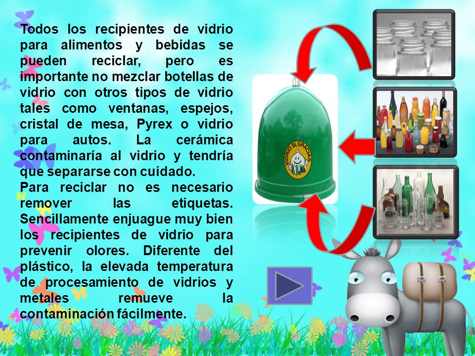 Todos los recipientes de vidrio para alimentos y bebidas se pueden reciclar, pero es importante no mezclar botellas de vidrio con otros tipos de vidrio tales como ventanas, espejos, cristal de mesa, Pyrex o vidrio para autos. La cerámica contaminaría al vidrio y tendría que separarse con cuidado.