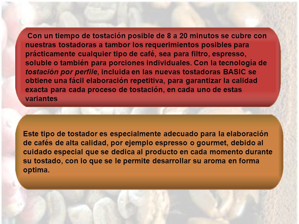 Con un tiempo de tostación posible de 8 a 20 minutos se cubre con nuestras tostadoras a tambor los requerimientos posibles para prácticamente cualquier tipo de café, sea para filtro, espresso, soluble o también para porciones individuales. Con la tecnología de tostación por perfile, incluida en las nuevas tostadoras BASIC se obtiene una fácil elaboración repetitiva, para garantizar la calidad exacta para cada proceso de tostación, en cada uno de estas variantes
