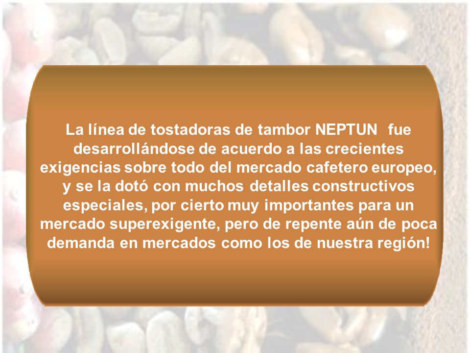 La línea de tostadoras de tambor NEPTUN fue desarrollándose de acuerdo a las crecientes exigencias sobre todo del mercado cafetero europeo, y se la dotó con muchos detalles constructivos especiales, por cierto muy importantes para un mercado superexigente, pero de repente aún de poca demanda en mercados como los de nuestra región!
