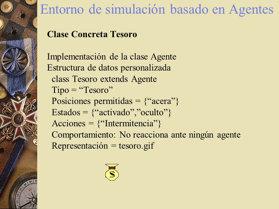 Entorno de simulación basado en Agentes Clase Concreta Tesoro Implementación de la clase Agente Estructura de datos personalizada class Tesoro extends Agente Tipo = Tesoro Posiciones permitidas = { acera } Estados = { activado , oculto } Acciones = { Intermitencia } Comportamiento: No reacciona ante ningún agente Representación = tesoro.gif