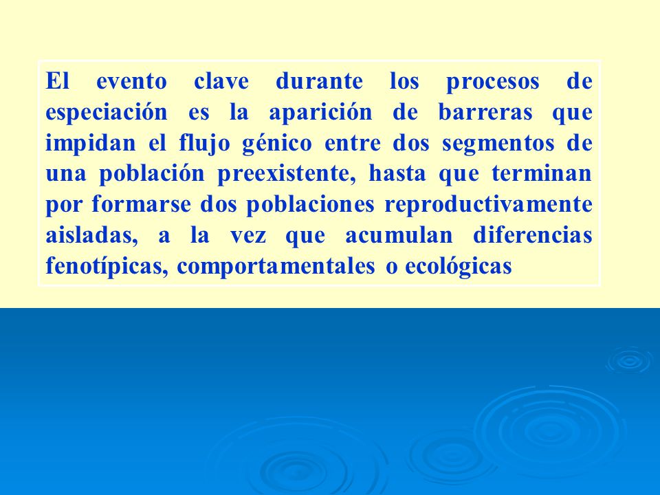 El evento clave durante los procesos de especiación es la aparición de barreras que impidan el flujo génico entre dos segmentos de una población preexistente, hasta que terminan por formarse dos poblaciones reproductivamente aisladas, a la vez que acumulan diferencias fenotípicas, comportamentales o ecológicas