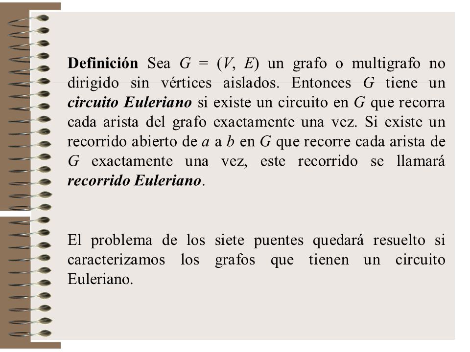 Definición Sea G = (V, E) un grafo o multigrafo no dirigido sin vértices aislados. Entonces G tiene un circuito Euleriano si existe un circuito en G que recorra cada arista del grafo exactamente una vez. Si existe un recorrido abierto de a a b en G que recorre cada arista de G exactamente una vez, este recorrido se llamará recorrido Euleriano.