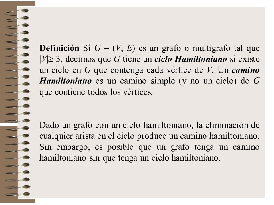 Definición Si G = (V, E) es un grafo o multigrafo tal que |V| 3, decimos que G tiene un ciclo Hamiltoniano si existe un ciclo en G que contenga cada vértice de V. Un camino Hamiltoniano es un camino simple (y no un ciclo) de G que contiene todos los vértices.
