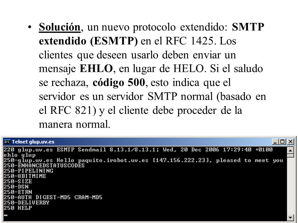 Solución, un nuevo protocolo extendido: SMTP extendido (ESMTP) en el RFC Los clientes que deseen usarlo deben enviar un mensaje EHLO, en lugar de HELO. Si el saludo se rechaza, código 500, esto indica que el servidor es un servidor SMTP normal (basado en el RFC 821) y el cliente debe proceder de la manera normal.