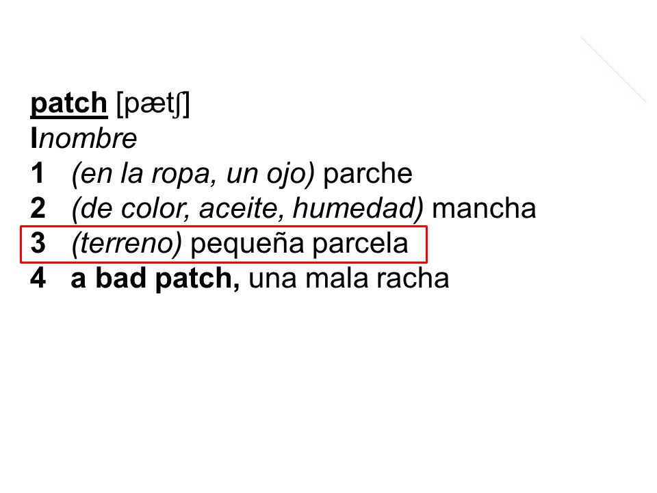 patch [pætʃ] Inombre 1 (en la ropa, un ojo) parche 2 (de color, aceite, humedad) mancha 3 (terreno) pequeña parcela 4 a bad patch, una mala racha