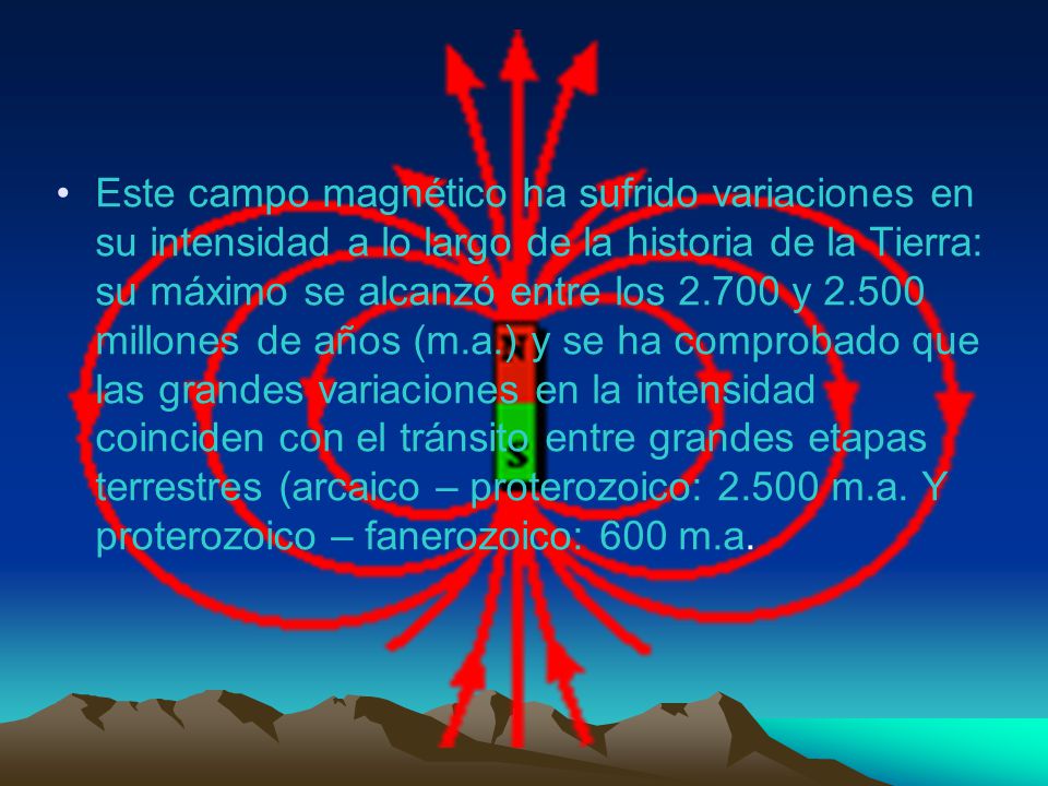 Este campo magnético ha sufrido variaciones en su intensidad a lo largo de la historia de la Tierra: su máximo se alcanzó entre los y millones de años (m.a.) y se ha comprobado que las grandes variaciones en la intensidad coinciden con el tránsito entre grandes etapas terrestres (arcaico – proterozoico: m.a.