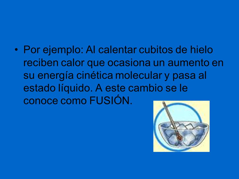 Por ejemplo: Al calentar cubitos de hielo reciben calor que ocasiona un aumento en su energía cinética molecular y pasa al estado líquido.
