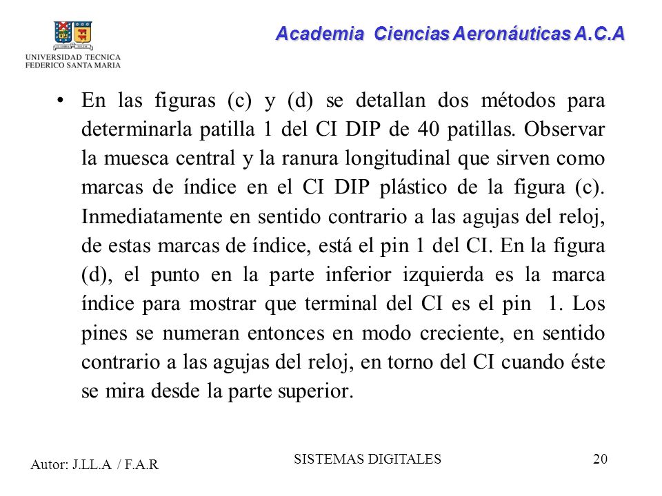 En las figuras (c) y (d) se detallan dos métodos para determinarla patilla 1 del CI DIP de 40 patillas. Observar la muesca central y la ranura longitudinal que sirven como marcas de índice en el CI DIP plástico de la figura (c). Inmediatamente en sentido contrario a las agujas del reloj, de estas marcas de índice, está el pin 1 del CI. En la figura (d), el punto en la parte inferior izquierda es la marca índice para mostrar que terminal del CI es el pin 1. Los pines se numeran entonces en modo creciente, en sentido contrario a las agujas del reloj, en torno del CI cuando éste se mira desde la parte superior.