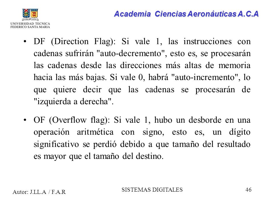 DF (Direction Flag): Si vale 1, las instrucciones con cadenas sufrirán auto-decremento , esto es, se procesarán las cadenas desde las direcciones más altas de memoria hacia las más bajas. Si vale 0, habrá auto-incremento , lo que quiere decir que las cadenas se procesarán de izquierda a derecha .