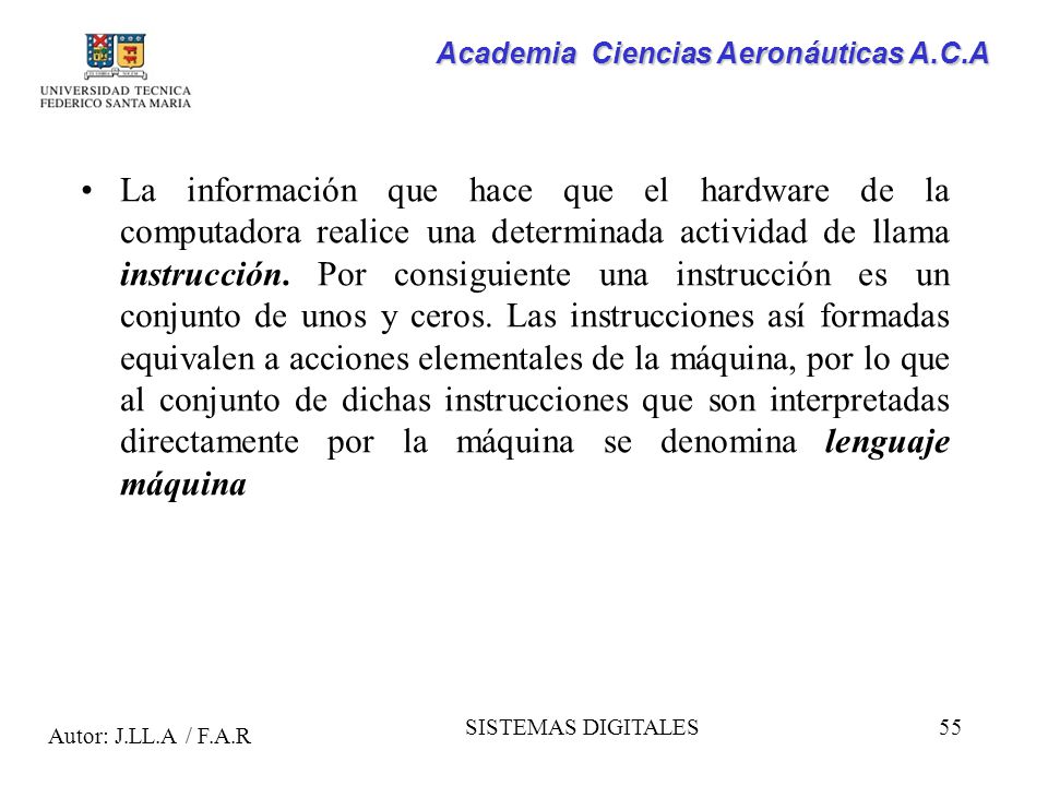 La información que hace que el hardware de la computadora realice una determinada actividad de llama instrucción. Por consiguiente una instrucción es un conjunto de unos y ceros. Las instrucciones así formadas equivalen a acciones elementales de la máquina, por lo que al conjunto de dichas instrucciones que son interpretadas directamente por la máquina se denomina lenguaje máquina
