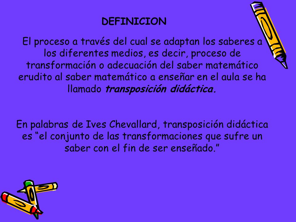El proceso a través del cual se adaptan los saberes a los diferentes medios, es decir, proceso de transformación o adecuación del saber matemático erudito al saber matemático a enseñar en el aula se ha llamado transposición didáctica.
