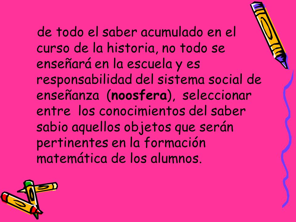 de todo el saber acumulado en el curso de la historia, no todo se enseñará en la escuela y es responsabilidad del sistema social de enseñanza (noosfera), seleccionar entre los conocimientos del saber sabio aquellos objetos que serán pertinentes en la formación matemática de los alumnos.