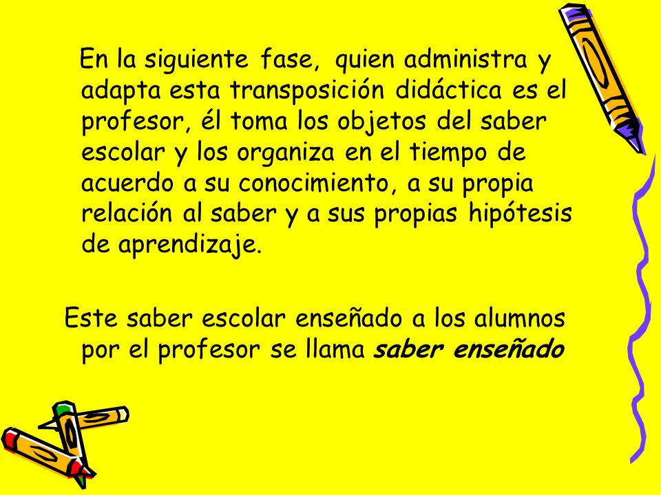 En la siguiente fase, quien administra y adapta esta transposición didáctica es el profesor, él toma los objetos del saber escolar y los organiza en el tiempo de acuerdo a su conocimiento, a su propia relación al saber y a sus propias hipótesis de aprendizaje.