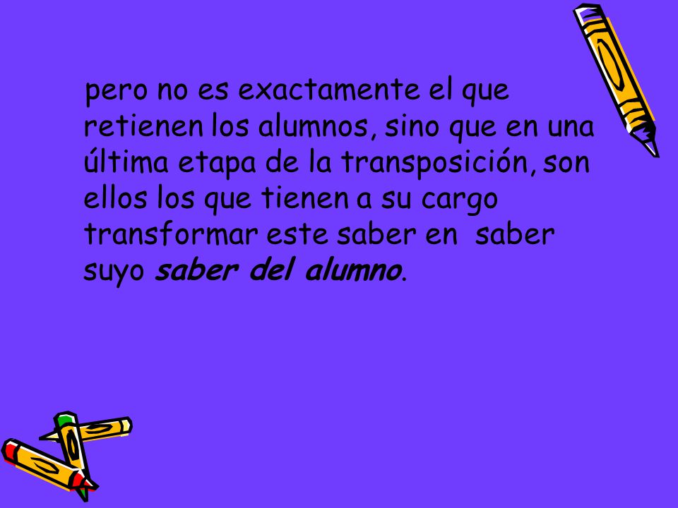 pero no es exactamente el que retienen los alumnos, sino que en una última etapa de la transposición, son ellos los que tienen a su cargo transformar este saber en saber suyo saber del alumno.