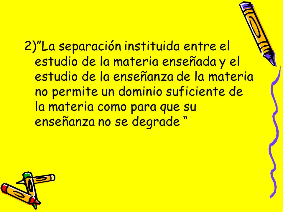 2) La separación instituida entre el estudio de la materia enseñada y el estudio de la enseñanza de la materia no permite un dominio suficiente de la materia como para que su enseñanza no se degrade