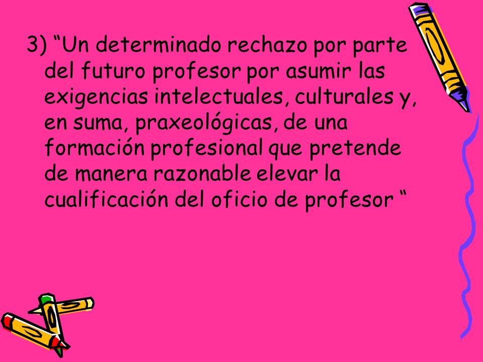 3) Un determinado rechazo por parte del futuro profesor por asumir las exigencias intelectuales, culturales y, en suma, praxeológicas, de una formación profesional que pretende de manera razonable elevar la cualificación del oficio de profesor