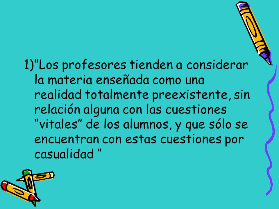 1) Los profesores tienden a considerar la materia enseñada como una realidad totalmente preexistente, sin relación alguna con las cuestiones vitales de los alumnos, y que sólo se encuentran con estas cuestiones por casualidad