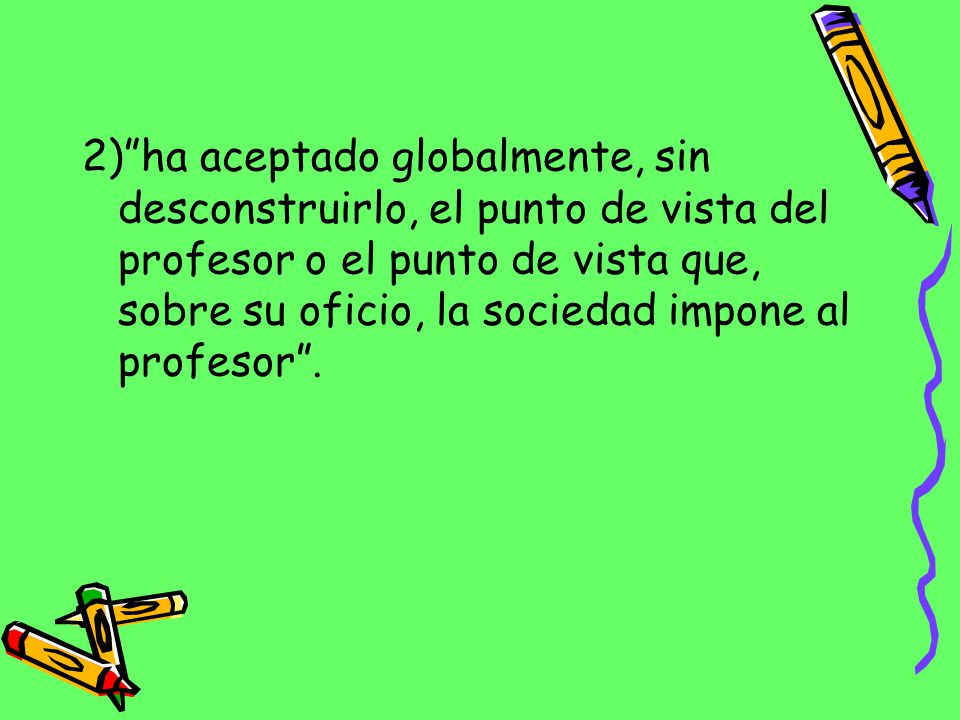 2) ha aceptado globalmente, sin desconstruirlo, el punto de vista del profesor o el punto de vista que, sobre su oficio, la sociedad impone al profesor .