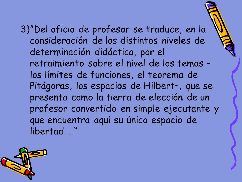 3) Del oficio de profesor se traduce, en la consideración de los distintos niveles de determinación didáctica, por el retraimiento sobre el nivel de los temas –los límites de funciones, el teorema de Pitágoras, los espacios de Hilbert–, que se presenta como la tierra de elección de un profesor convertido en simple ejecutante y que encuentra aquí su único espacio de libertad …