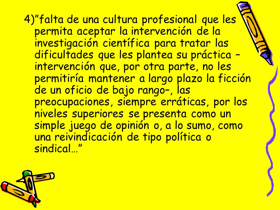 4) falta de una cultura profesional que les permita aceptar la intervención de la investigación científica para tratar las dificultades que les plantea su práctica –intervención que, por otra parte, no les permitiría mantener a largo plazo la ficción de un oficio de bajo rango–, las preocupaciones, siempre erráticas, por los niveles superiores se presenta como un simple juego de opinión o, a lo sumo, como una reivindicación de tipo política o sindical…