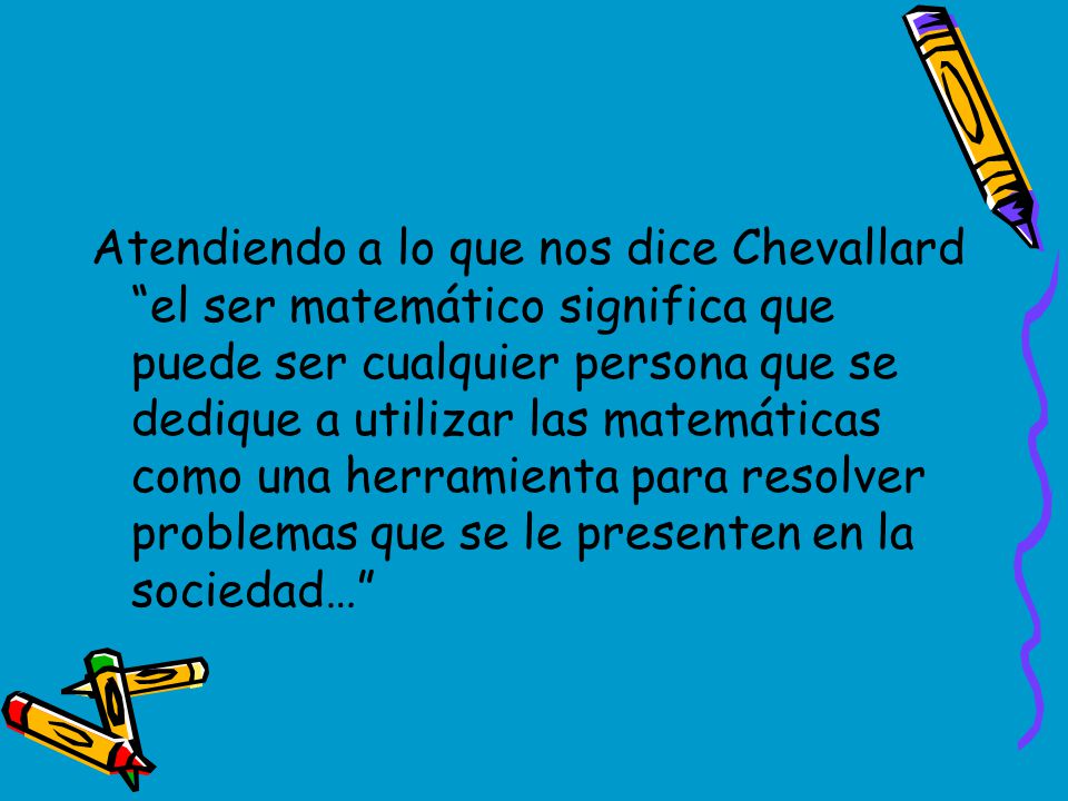 Atendiendo a lo que nos dice Chevallard el ser matemático significa que puede ser cualquier persona que se dedique a utilizar las matemáticas como una herramienta para resolver problemas que se le presenten en la sociedad…