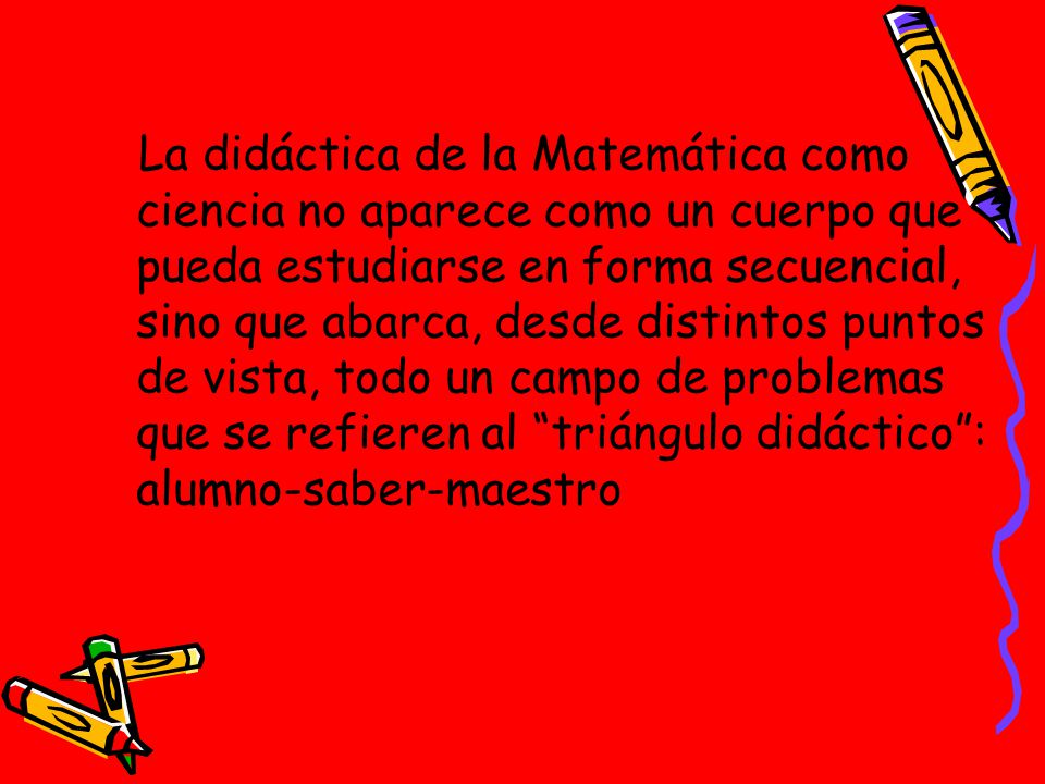 La didáctica de la Matemática como ciencia no aparece como un cuerpo que pueda estudiarse en forma secuencial, sino que abarca, desde distintos puntos de vista, todo un campo de problemas que se refieren al triángulo didáctico : alumno-saber-maestro