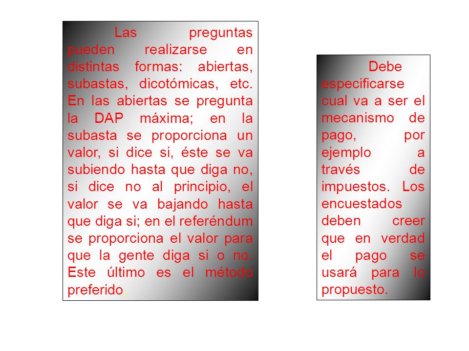 Las preguntas pueden realizarse en distintas formas: abiertas, subastas, dicotómicas, etc. En las abiertas se pregunta la DAP máxima; en la subasta se proporciona un valor, si dice si, éste se va subiendo hasta que diga no, si dice no al principio, el valor se va bajando hasta que diga si; en el referéndum se proporciona el valor para que la gente diga si o no. Este último es el método preferido.