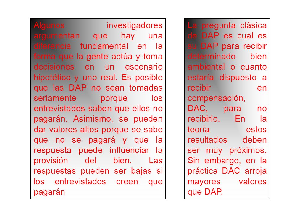 Algunos investigadores argumentan que hay una diferencia fundamental en la forma que la gente actúa y toma decisiones en un escenario hipotético y uno real. Es posible que las DAP no sean tomadas seriamente porque los entrevistados saben que ellos no pagarán. Asimismo, se pueden dar valores altos porque se sabe que no se pagará y que la respuesta puede influenciar la provisión del bien. Las respuestas pueden ser bajas si los entrevistados creen que pagarán