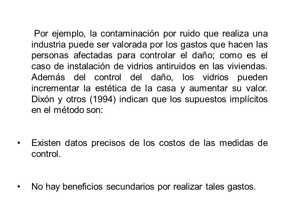Por ejemplo, la contaminación por ruido que realiza una industria puede ser valorada por los gastos que hacen las personas afectadas para controlar el daño; como es el caso de instalación de vidrios antiruidos en las viviendas. Además del control del daño, los vidrios pueden incrementar la estética de la casa y aumentar su valor. Dixón y otros (1994) indican que los supuestos implícitos en el método son: