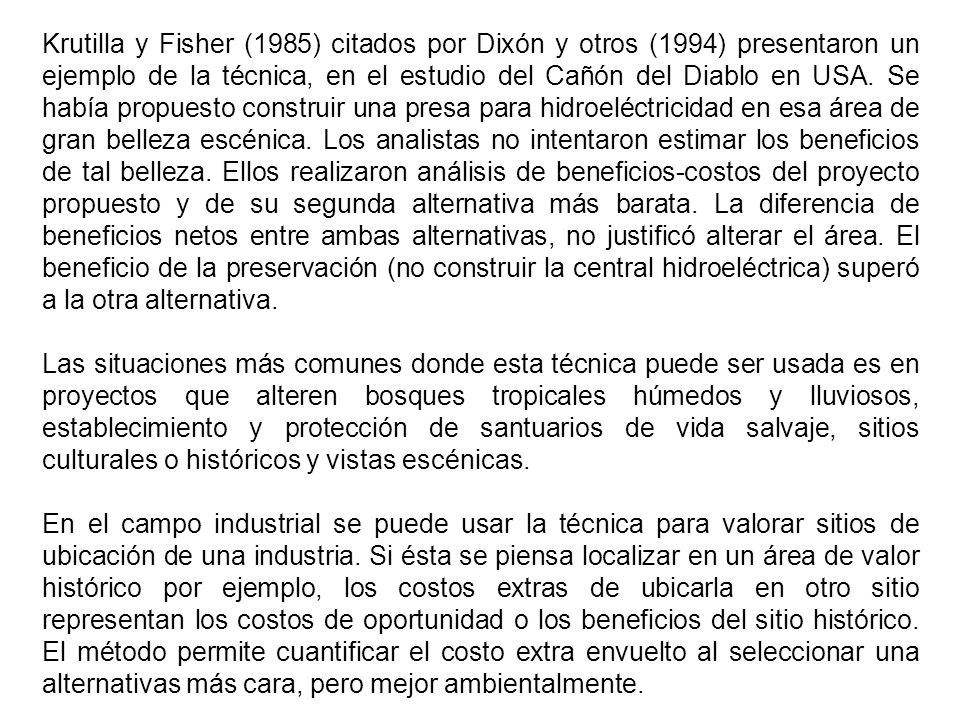 Krutilla y Fisher (1985) citados por Dixón y otros (1994) presentaron un ejemplo de la técnica, en el estudio del Cañón del Diablo en USA. Se había propuesto construir una presa para hidroeléctricidad en esa área de gran belleza escénica. Los analistas no intentaron estimar los beneficios de tal belleza. Ellos realizaron análisis de beneficios-costos del proyecto propuesto y de su segunda alternativa más barata. La diferencia de beneficios netos entre ambas alternativas, no justificó alterar el área. El beneficio de la preservación (no construir la central hidroeléctrica) superó a la otra alternativa.
