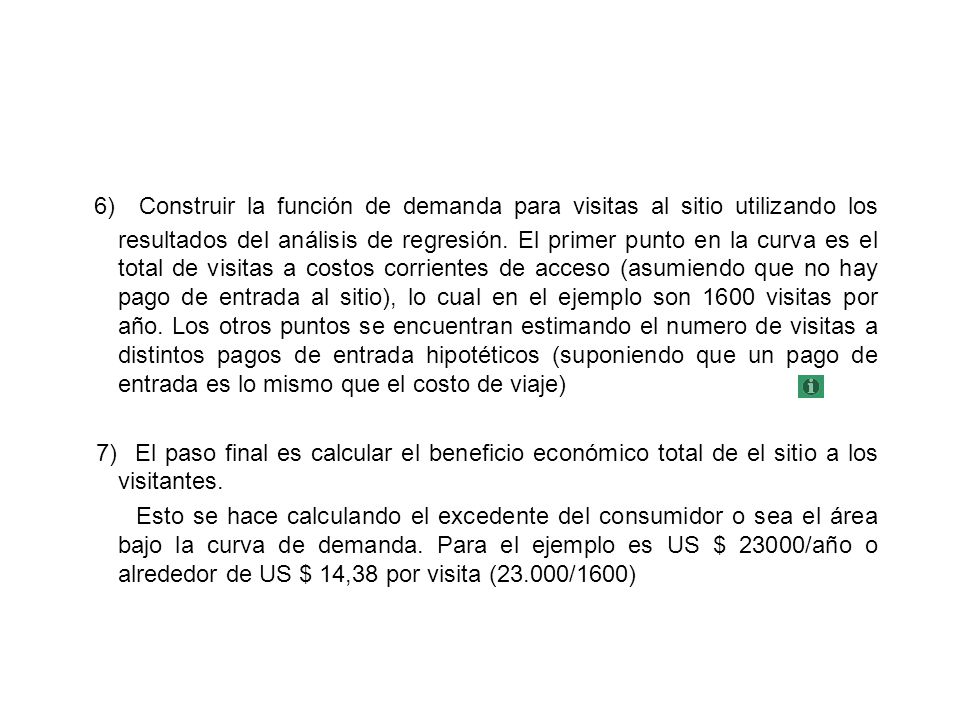 6) Construir la función de demanda para visitas al sitio utilizando los resultados del análisis de regresión. El primer punto en la curva es el total de visitas a costos corrientes de acceso (asumiendo que no hay pago de entrada al sitio), lo cual en el ejemplo son 1600 visitas por año. Los otros puntos se encuentran estimando el numero de visitas a distintos pagos de entrada hipotéticos (suponiendo que un pago de entrada es lo mismo que el costo de viaje)