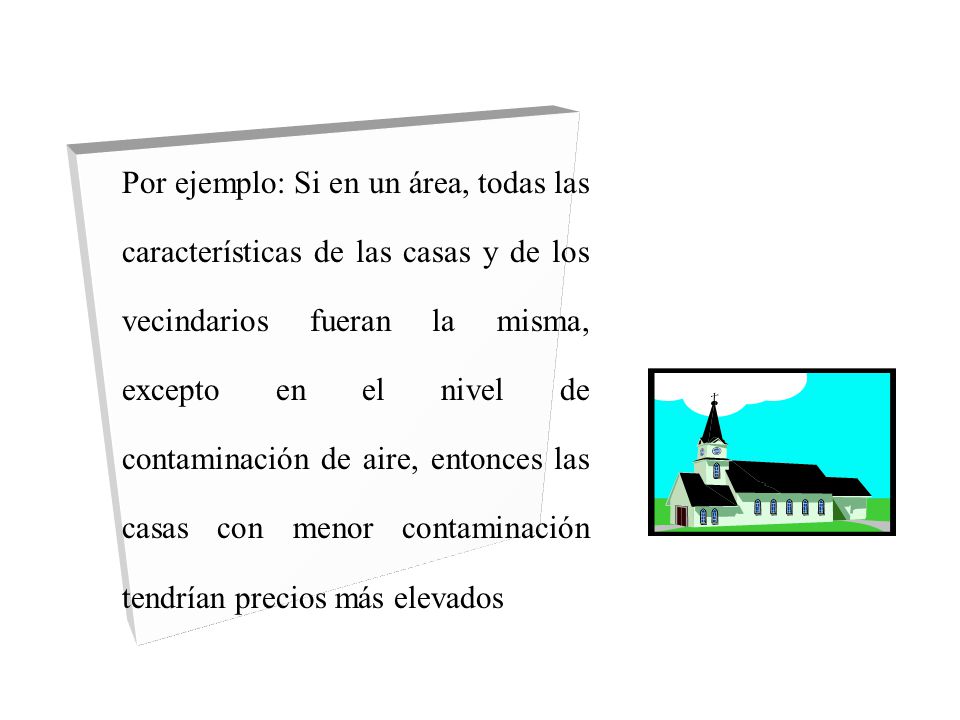 Por ejemplo: Si en un área, todas las características de las casas y de los vecindarios fueran la misma, excepto en el nivel de contaminación de aire, entonces las casas con menor contaminación tendrían precios más elevados