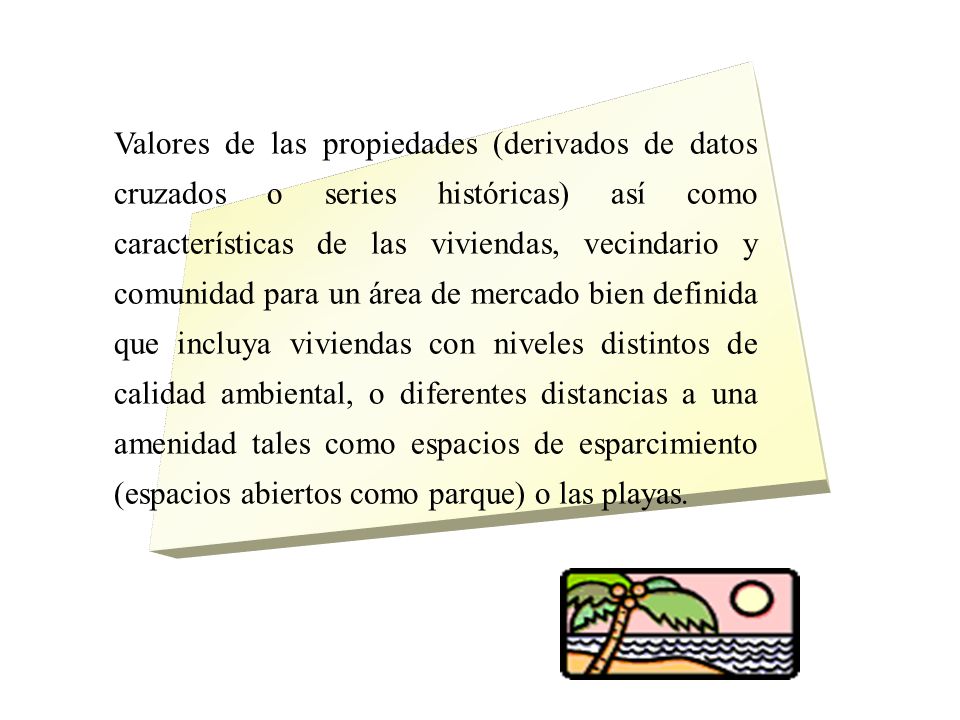 Valores de las propiedades (derivados de datos cruzados o series históricas) así como características de las viviendas, vecindario y comunidad para un área de mercado bien definida que incluya viviendas con niveles distintos de calidad ambiental, o diferentes distancias a una amenidad tales como espacios de esparcimiento (espacios abiertos como parque) o las playas.