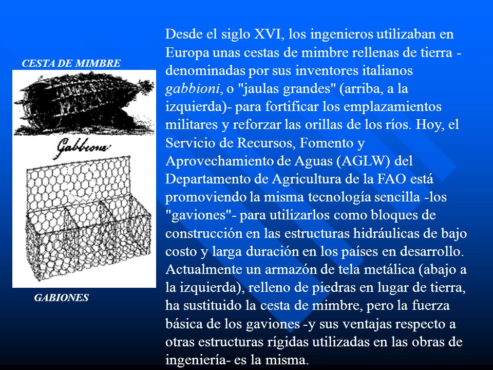 Desde el siglo XVI, los ingenieros utilizaban en Europa unas cestas de mimbre rellenas de tierra -denominadas por sus inventores italianos gabbioni, o jaulas grandes (arriba, a la izquierda)- para fortificar los emplazamientos militares y reforzar las orillas de los ríos. Hoy, el Servicio de Recursos, Fomento y Aprovechamiento de Aguas (AGLW) del Departamento de Agricultura de la FAO está promoviendo la misma tecnología sencilla -los gaviones - para utilizarlos como bloques de construcción en las estructuras hidráulicas de bajo costo y larga duración en los países en desarrollo. Actualmente un armazón de tela metálica (abajo a la izquierda), relleno de piedras en lugar de tierra, ha sustituido la cesta de mimbre, pero la fuerza básica de los gaviones -y sus ventajas respecto a otras estructuras rígidas utilizadas en las obras de ingeniería- es la misma.