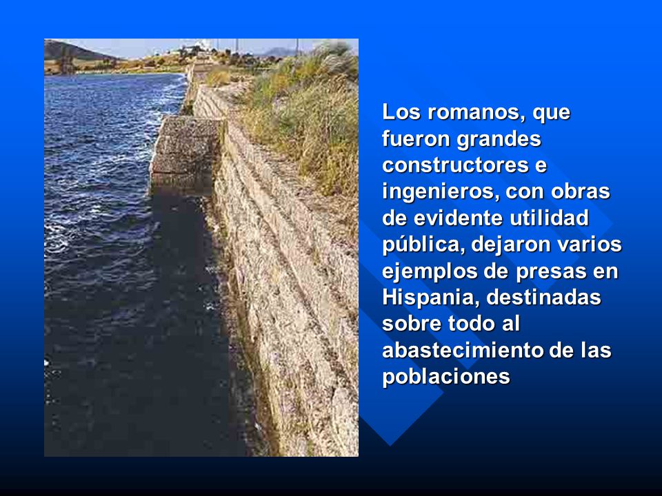 Los romanos, que fueron grandes constructores e ingenieros, con obras de evidente utilidad pública, dejaron varios ejemplos de presas en Hispania, destinadas sobre todo al abastecimiento de las poblaciones