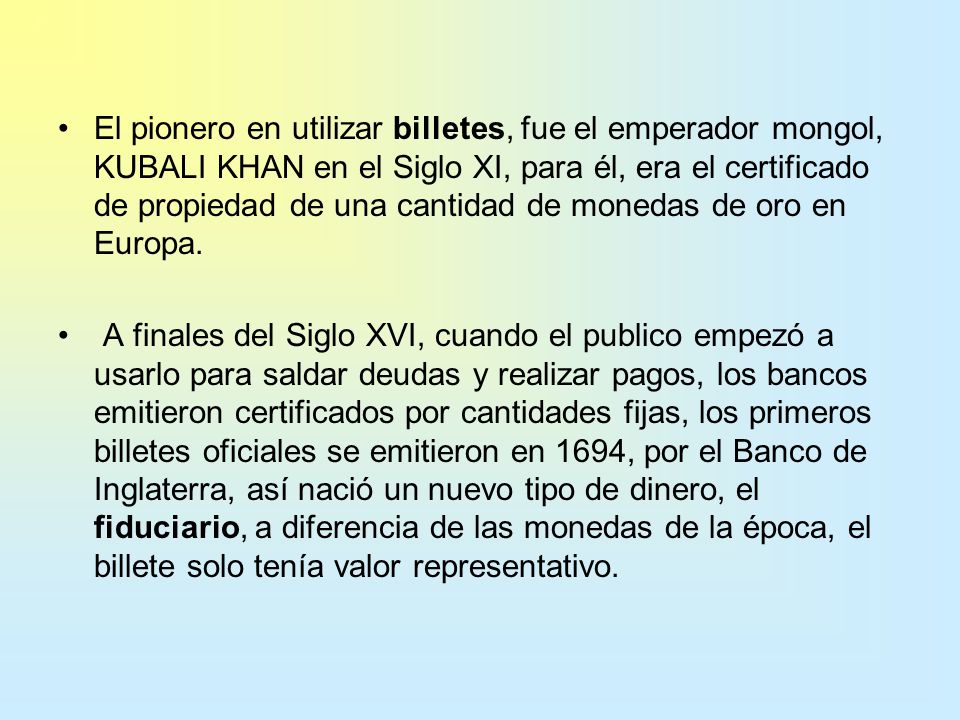 El pionero en utilizar billetes, fue el emperador mongol, KUBALI KHAN en el Siglo XI, para él, era el certificado de propiedad de una cantidad de monedas de oro en Europa.