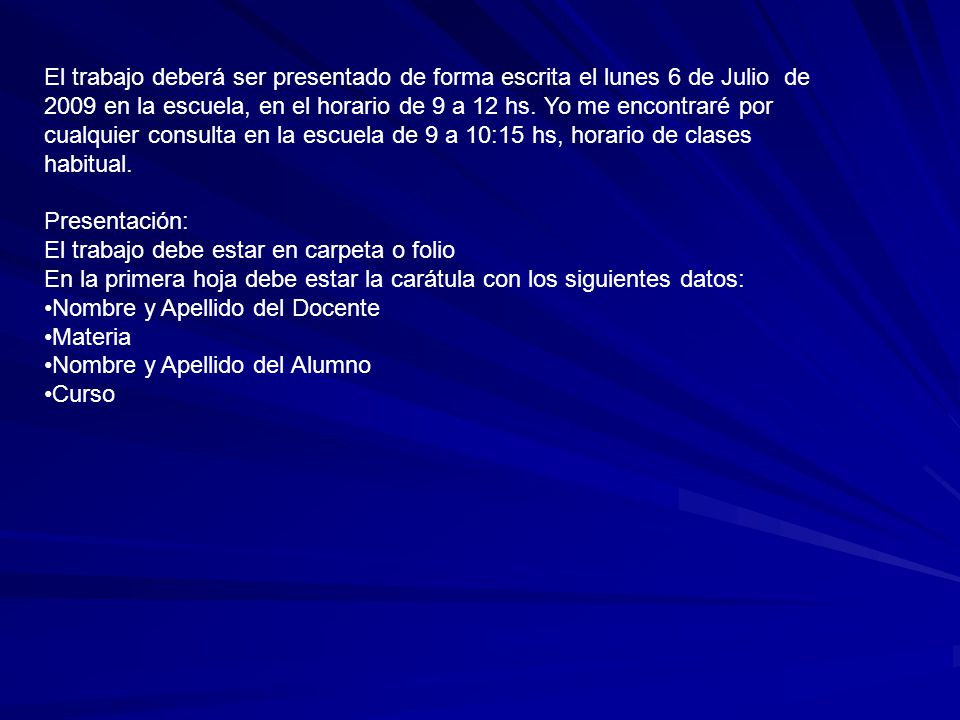 El trabajo deberá ser presentado de forma escrita el lunes 6 de Julio de 2009 en la escuela, en el horario de 9 a 12 hs. Yo me encontraré por cualquier consulta en la escuela de 9 a 10:15 hs, horario de clases habitual.